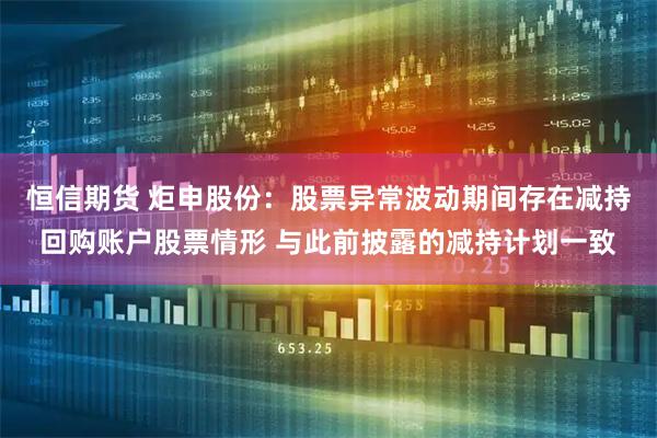 恒信期货 炬申股份：股票异常波动期间存在减持回购账户股票情形 与此前披露的减持计划一致