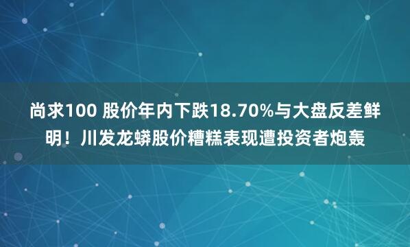 尚求100 股价年内下跌18.70%与大盘反差鲜明！川发龙蟒股价糟糕表现遭投资者炮轰