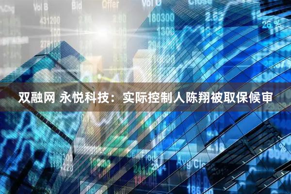 双融网 永悦科技：实际控制人陈翔被取保候审