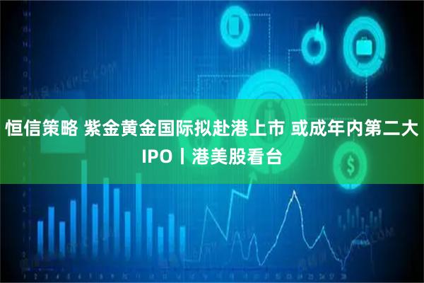 恒信策略 紫金黄金国际拟赴港上市 或成年内第二大IPO丨港美股看台