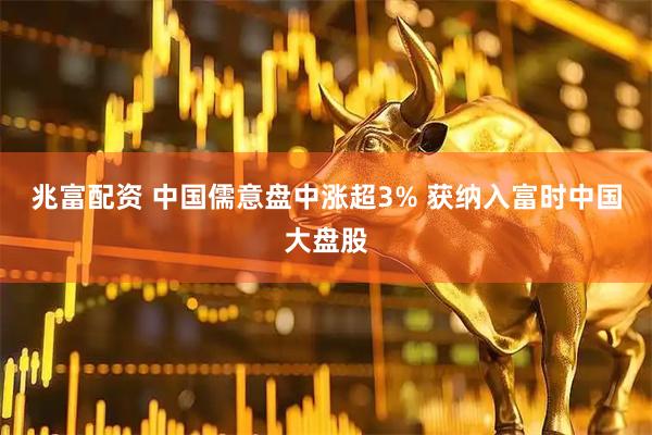 兆富配资 中国儒意盘中涨超3% 获纳入富时中国大盘股