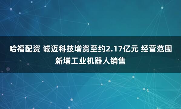 哈福配资 诚迈科技增资至约2.17亿元 经营范围新增工业机器人销售