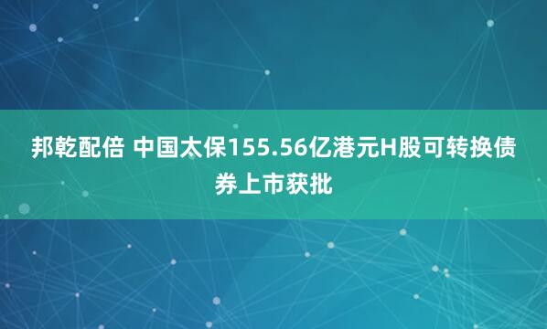 邦乾配倍 中国太保155.56亿港元H股可转换债券上市获批