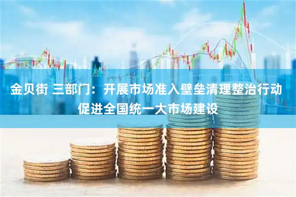 金贝街 三部门：开展市场准入壁垒清理整治行动 促进全国统一大市场建设