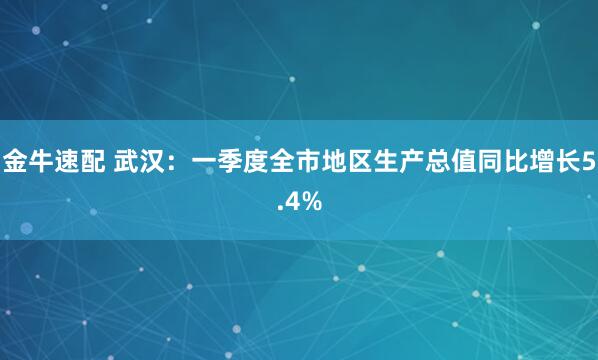 金牛速配 武汉：一季度全市地区生产总值同比增长5.4%