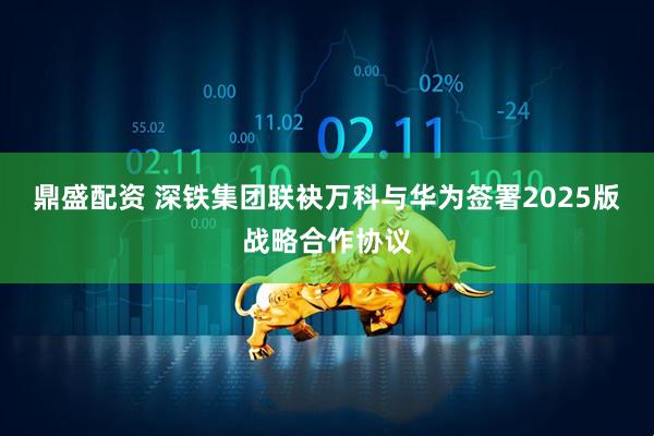 鼎盛配资 深铁集团联袂万科与华为签署2025版战略合作协议