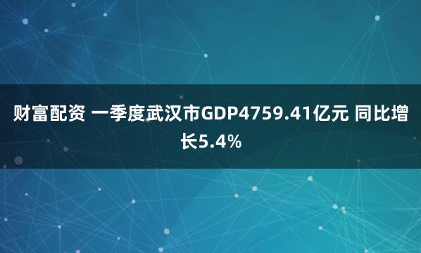 财富配资 一季度武汉市GDP4759.41亿元 同比增长5.4%