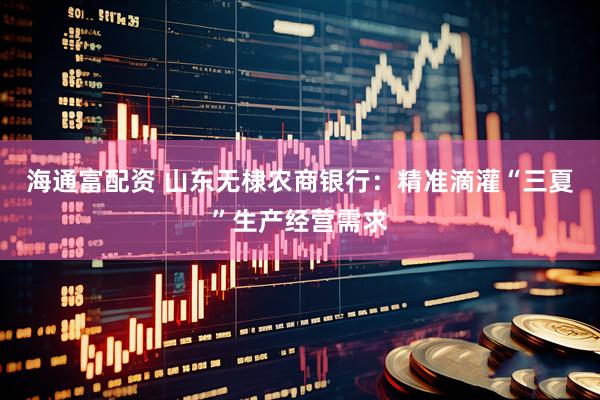 海通富配资 山东无棣农商银行：精准滴灌“三夏”生产经营需求