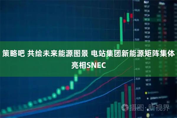 策略吧 共绘未来能源图景 电站集团新能源矩阵集体亮相SNEC