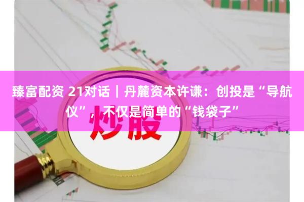 臻富配资 21对话｜丹麓资本许谦：创投是“导航仪”，不仅是简单的“钱袋子”