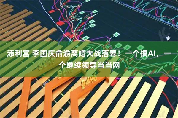添利富 李国庆俞渝离婚大战落幕！一个搞AI，一个继续领导当当网