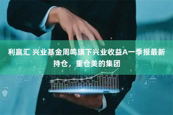 利赢汇 兴业基金周鸣旗下兴业收益A一季报最新持仓，重仓美的集团