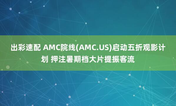 出彩速配 AMC院线(AMC.US)启动五折观影计划 押注暑期档大片提振客流