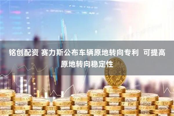 铭创配资 赛力斯公布车辆原地转向专利  可提高原地转向稳定性