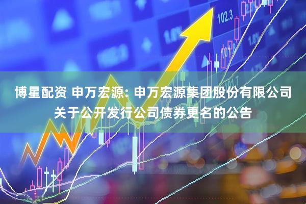 博星配资 申万宏源: 申万宏源集团股份有限公司关于公开发行公司债券更名的公告