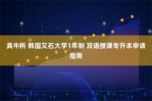 真牛所 韩国又石大学1年制 双语授课专升本申请指南