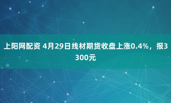 上阳网配资 4月29日线材期货收盘上涨0.4%，报3300元