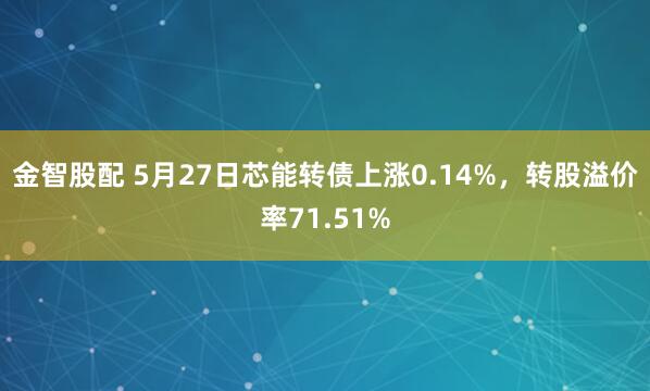 金智股配 5月27日芯能转债上涨0.14%，转股溢价率71.51%