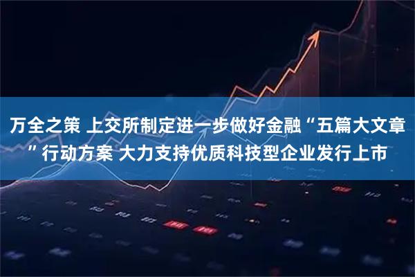 万全之策 上交所制定进一步做好金融“五篇大文章”行动方案 大力支持优质科技型企业发行上市