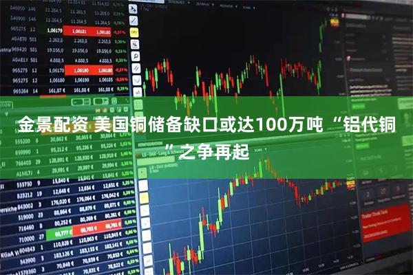 金景配资 美国铜储备缺口或达100万吨 “铝代铜”之争再起