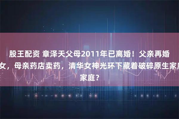 股王配资 章泽天父母2011年已离婚！父亲再婚生女，母亲药店卖药，清华女神光环下藏着破碎原生家庭？