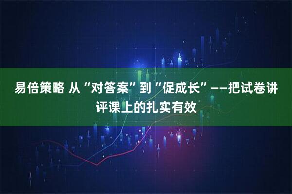易倍策略 从“对答案”到“促成长”——把试卷讲评课上的扎实有效