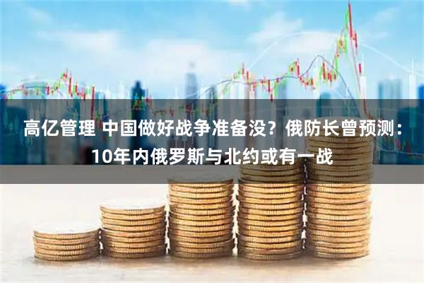 高亿管理 中国做好战争准备没？俄防长曾预测：10年内俄罗斯与北约或有一战
