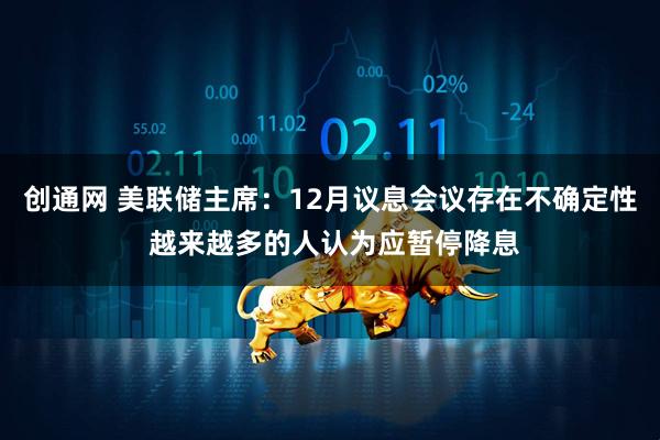 创通网 美联储主席：12月议息会议存在不确定性 越来越多的人认为应暂停降息