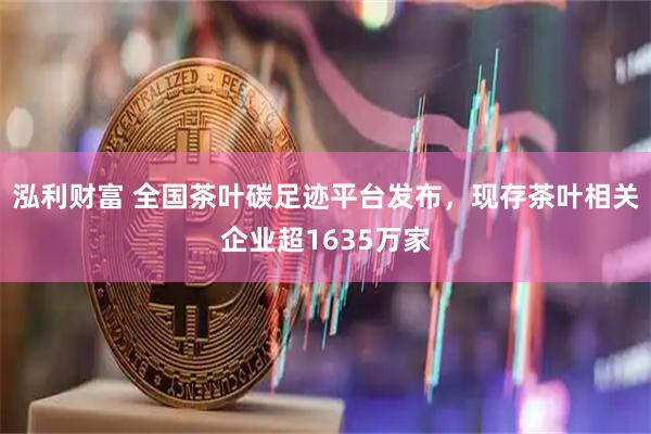 泓利财富 全国茶叶碳足迹平台发布，现存茶叶相关企业超1635万家
