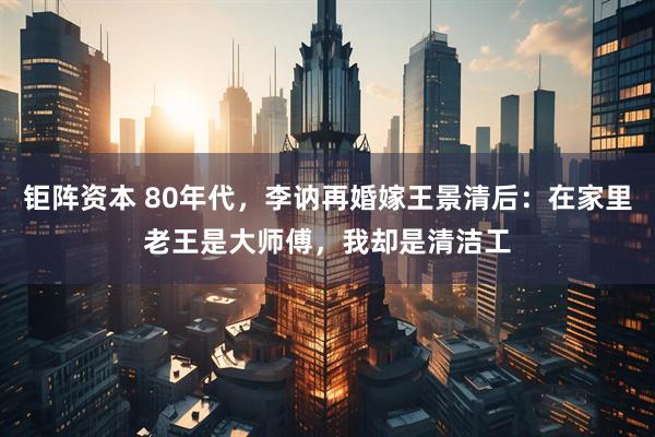 钜阵资本 80年代，李讷再婚嫁王景清后：在家里老王是大师傅，我却是清洁工